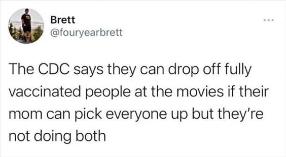 55 Funniest Twitter Quotes Of The Week - Amazing Memes “The CDC says they can drop off fully vaccinated people at the movies if their mom can pick everyone up but they’re not doing both”