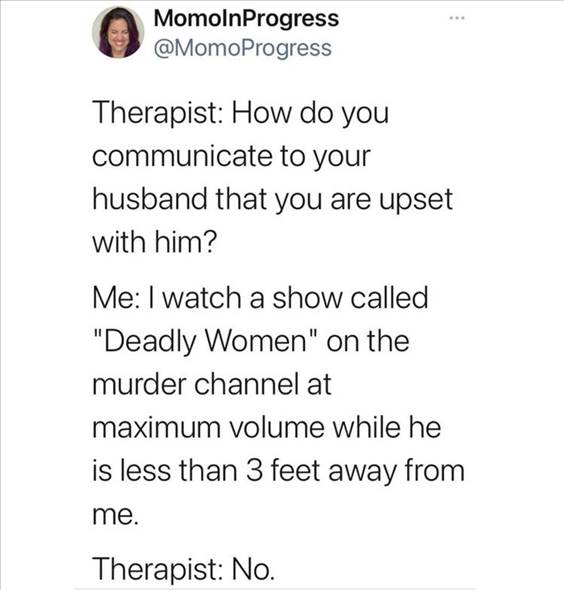 55 Funniest Twitter Quotes Of The Week - Know It All Meme “Therapist: How do you communicate to your husband that you are upset with him? Me: I watch a show called “Deadly Women” on the murder channel at maximum volume while he is less than feet away from me. Therapist: No.”